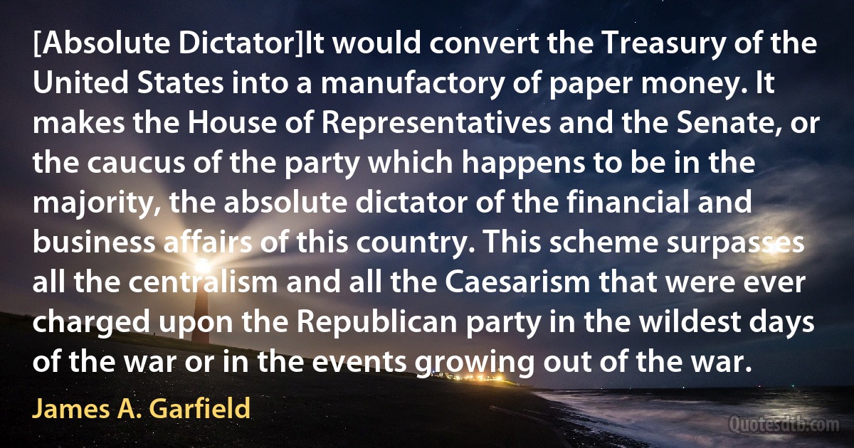 [Absolute Dictator]It would convert the Treasury of the United States into a manufactory of paper money. It makes the House of Representatives and the Senate, or the caucus of the party which happens to be in the majority, the absolute dictator of the financial and business affairs of this country. This scheme surpasses all the centralism and all the Caesarism that were ever charged upon the Republican party in the wildest days of the war or in the events growing out of the war. (James A. Garfield)