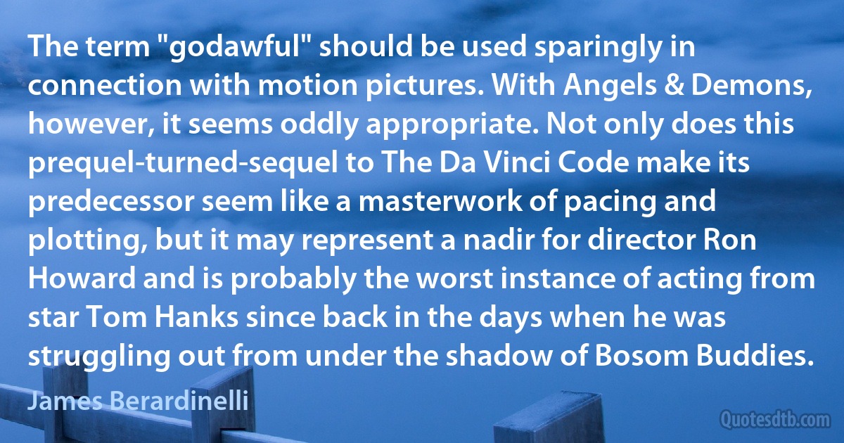 The term "godawful" should be used sparingly in connection with motion pictures. With Angels & Demons, however, it seems oddly appropriate. Not only does this prequel-turned-sequel to The Da Vinci Code make its predecessor seem like a masterwork of pacing and plotting, but it may represent a nadir for director Ron Howard and is probably the worst instance of acting from star Tom Hanks since back in the days when he was struggling out from under the shadow of Bosom Buddies. (James Berardinelli)