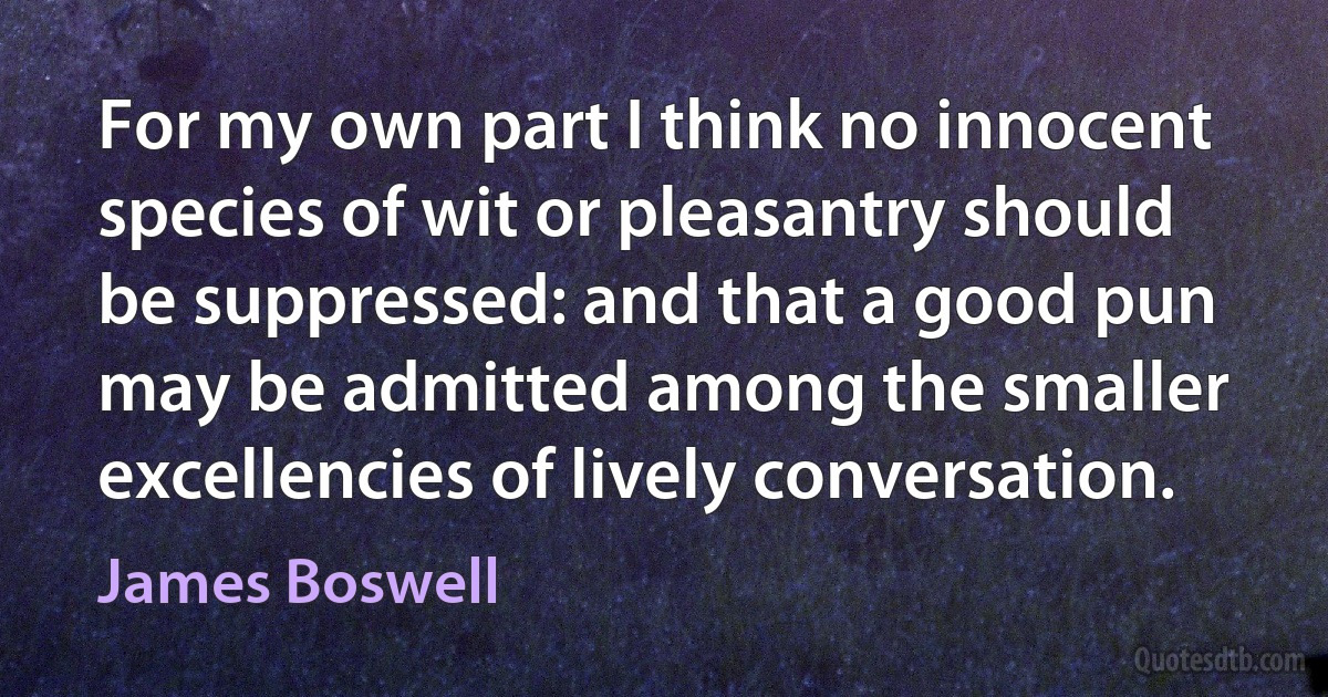 For my own part I think no innocent species of wit or pleasantry should be suppressed: and that a good pun may be admitted among the smaller excellencies of lively conversation. (James Boswell)