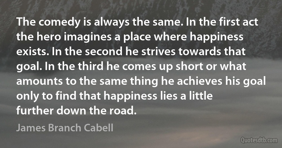 The comedy is always the same. In the first act the hero imagines a place where happiness exists. In the second he strives towards that goal. In the third he comes up short or what amounts to the same thing he achieves his goal only to find that happiness lies a little further down the road. (James Branch Cabell)