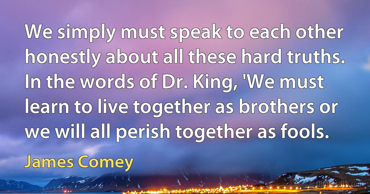 We simply must speak to each other honestly about all these hard truths. In the words of Dr. King, 'We must learn to live together as brothers or we will all perish together as fools. (James Comey)