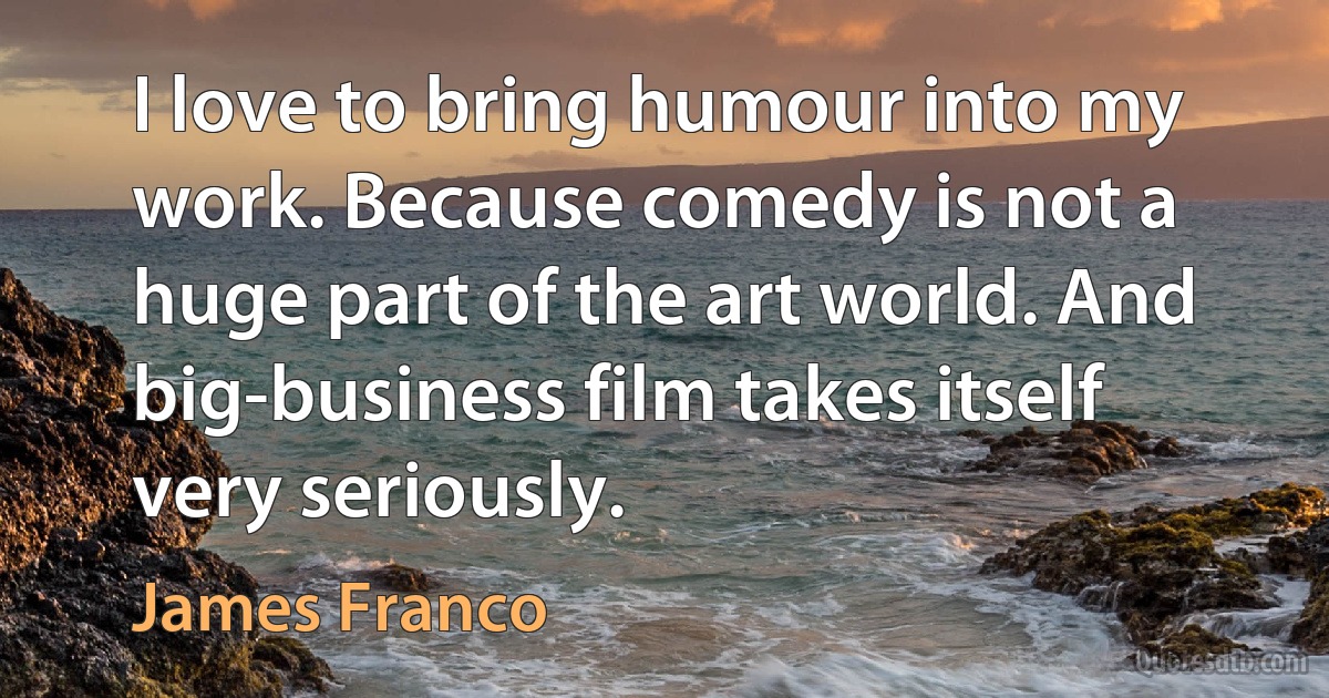 I love to bring humour into my work. Because comedy is not a huge part of the art world. And big-business film takes itself very seriously. (James Franco)