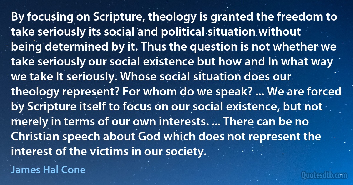 By focusing on Scripture, theology is granted the freedom to take seriously its social and political situation without being determined by it. Thus the question is not whether we take seriously our social existence but how and In what way we take It seriously. Whose social situation does our theology represent? For whom do we speak? ... We are forced by Scripture itself to focus on our social existence, but not merely in terms of our own interests. ... There can be no Christian speech about God which does not represent the interest of the victims in our society. (James Hal Cone)