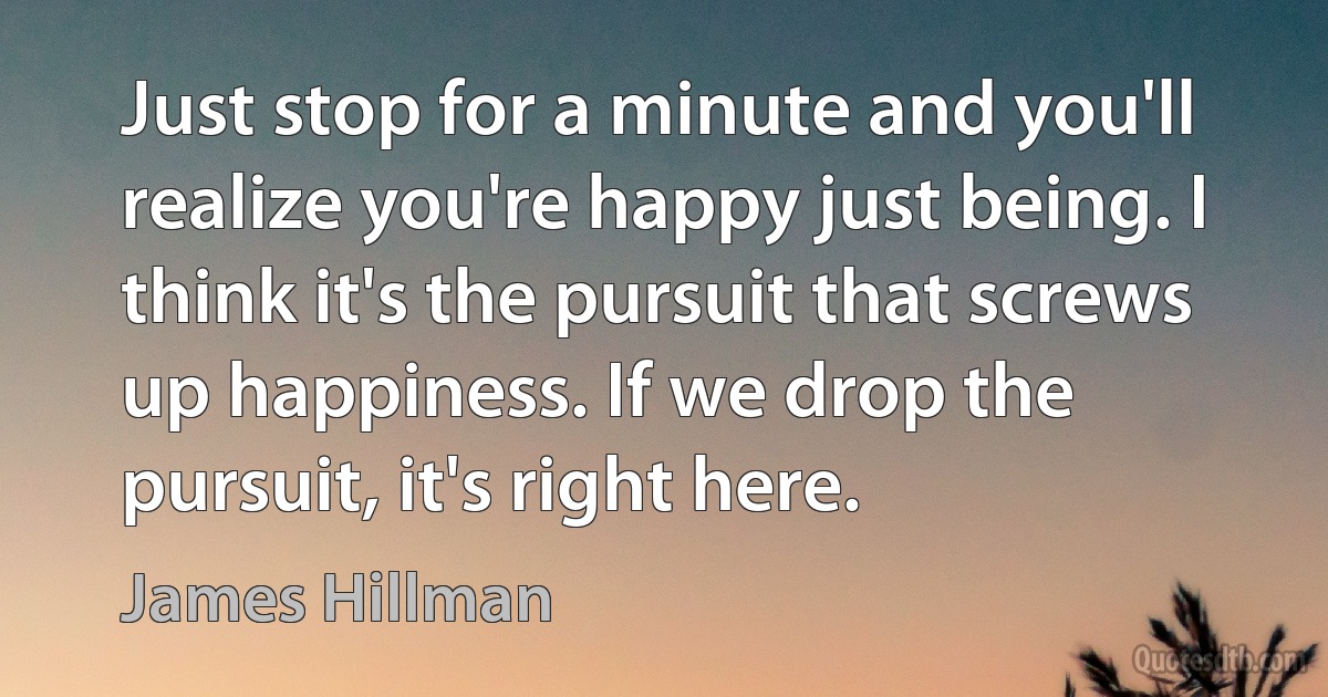 Just stop for a minute and you'll realize you're happy just being. I think it's the pursuit that screws up happiness. If we drop the pursuit, it's right here. (James Hillman)