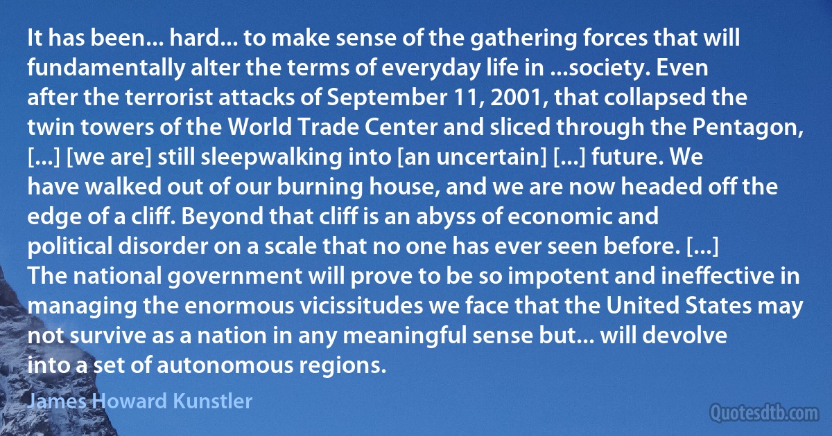 It has been... hard... to make sense of the gathering forces that will fundamentally alter the terms of everyday life in ...society. Even after the terrorist attacks of September 11, 2001, that collapsed the twin towers of the World Trade Center and sliced through the Pentagon, [...] [we are] still sleepwalking into [an uncertain] [...] future. We have walked out of our burning house, and we are now headed off the edge of a cliff. Beyond that cliff is an abyss of economic and political disorder on a scale that no one has ever seen before. [...] The national government will prove to be so impotent and ineffective in managing the enormous vicissitudes we face that the United States may not survive as a nation in any meaningful sense but... will devolve into a set of autonomous regions. (James Howard Kunstler)