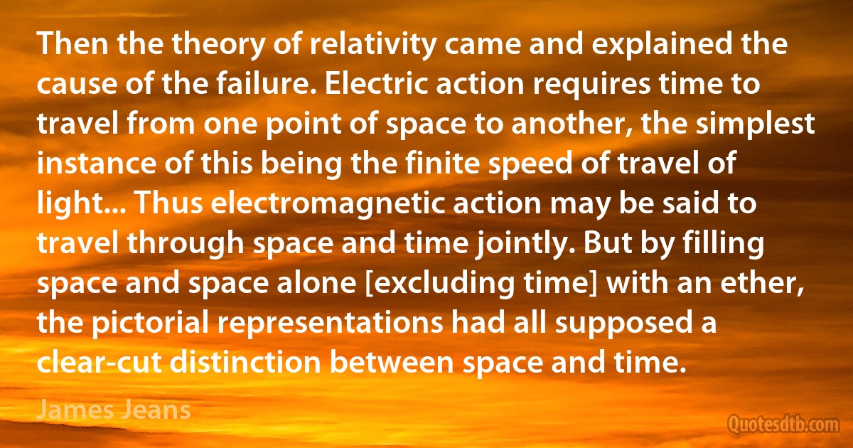 Then the theory of relativity came and explained the cause of the failure. Electric action requires time to travel from one point of space to another, the simplest instance of this being the finite speed of travel of light... Thus electromagnetic action may be said to travel through space and time jointly. But by filling space and space alone [excluding time] with an ether, the pictorial representations had all supposed a clear-cut distinction between space and time. (James Jeans)