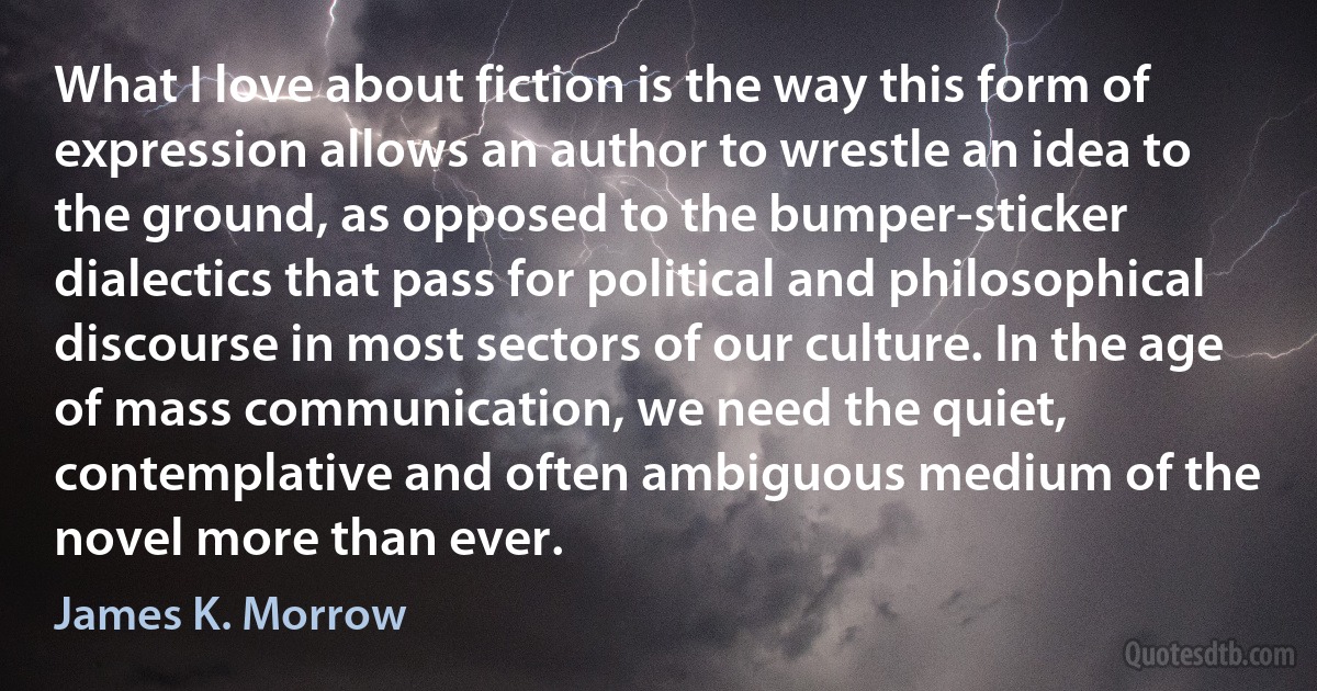 What I love about fiction is the way this form of expression allows an author to wrestle an idea to the ground, as opposed to the bumper-sticker dialectics that pass for political and philosophical discourse in most sectors of our culture. In the age of mass communication, we need the quiet, contemplative and often ambiguous medium of the novel more than ever. (James K. Morrow)