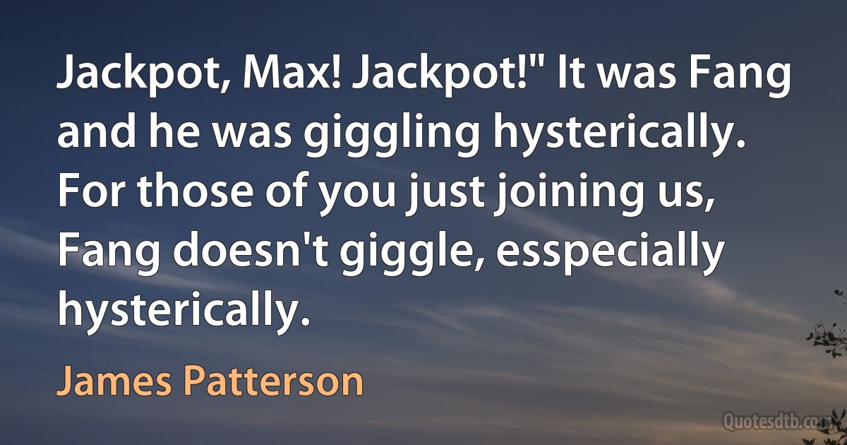 Jackpot, Max! Jackpot!" It was Fang and he was giggling hysterically.
For those of you just joining us, Fang doesn't giggle, esspecially hysterically. (James Patterson)