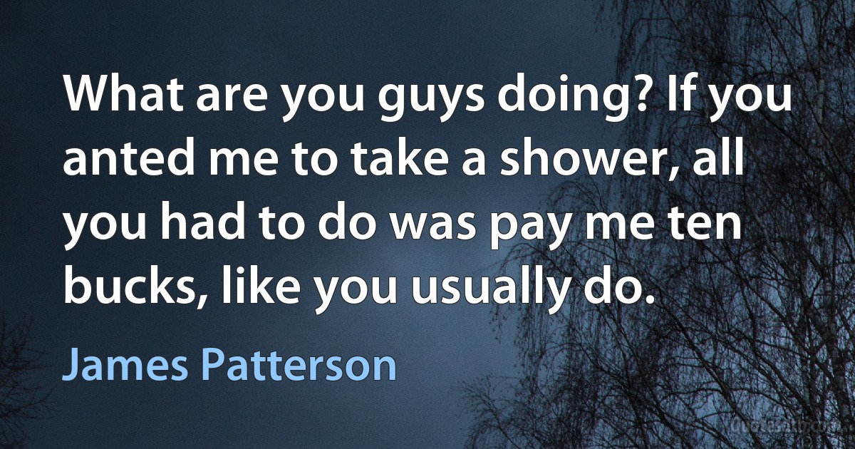 What are you guys doing? If you anted me to take a shower, all you had to do was pay me ten bucks, like you usually do. (James Patterson)