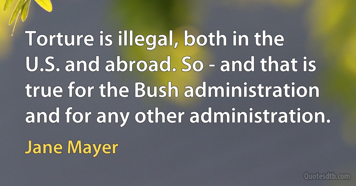 Torture is illegal, both in the U.S. and abroad. So - and that is true for the Bush administration and for any other administration. (Jane Mayer)