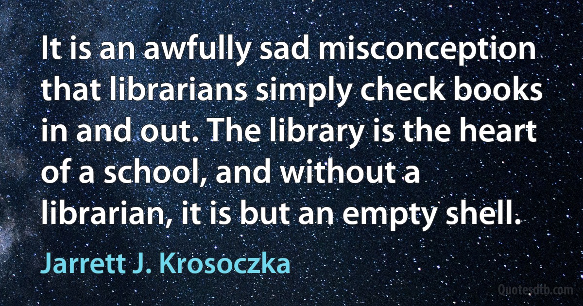 It is an awfully sad misconception that librarians simply check books in and out. The library is the heart of a school, and without a librarian, it is but an empty shell. (Jarrett J. Krosoczka)