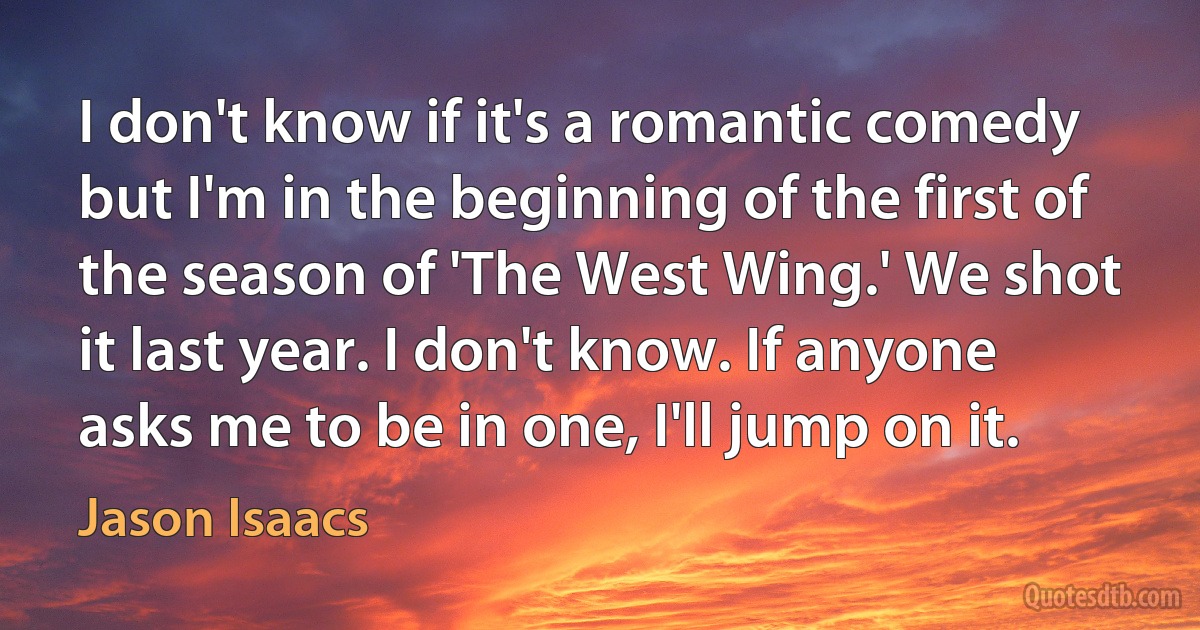 I don't know if it's a romantic comedy but I'm in the beginning of the first of the season of 'The West Wing.' We shot it last year. I don't know. If anyone asks me to be in one, I'll jump on it. (Jason Isaacs)