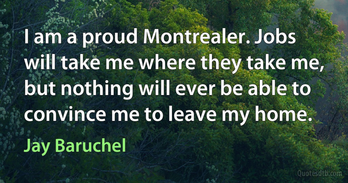 I am a proud Montrealer. Jobs will take me where they take me, but nothing will ever be able to convince me to leave my home. (Jay Baruchel)