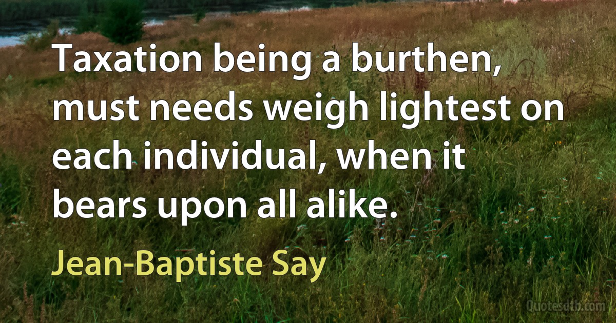 Taxation being a burthen, must needs weigh lightest on each individual, when it bears upon all alike. (Jean-Baptiste Say)