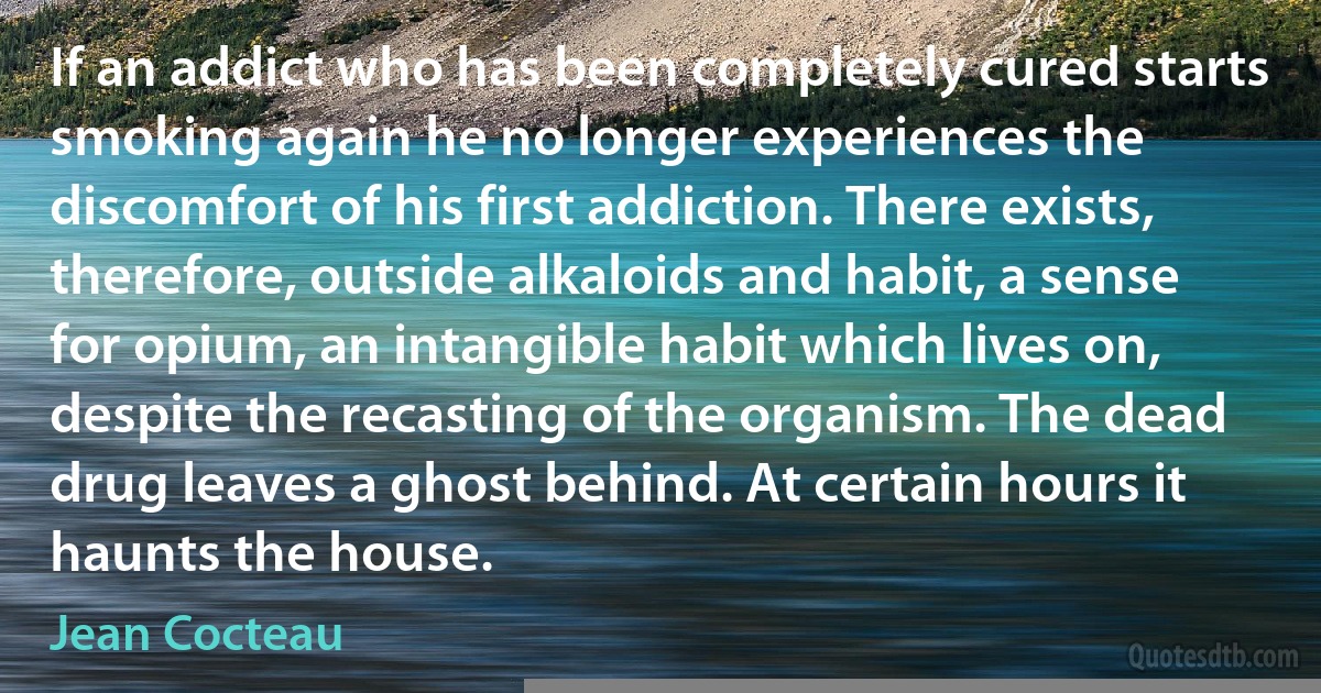 If an addict who has been completely cured starts smoking again he no longer experiences the discomfort of his first addiction. There exists, therefore, outside alkaloids and habit, a sense for opium, an intangible habit which lives on, despite the recasting of the organism. The dead drug leaves a ghost behind. At certain hours it haunts the house. (Jean Cocteau)