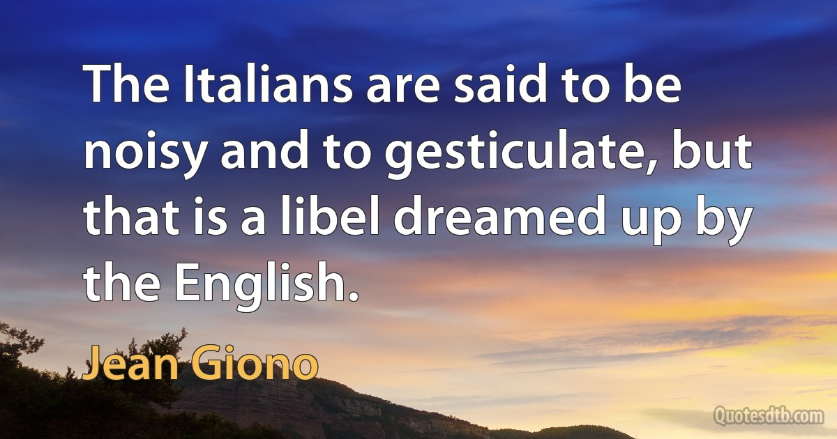 The Italians are said to be noisy and to gesticulate, but that is a libel dreamed up by the English. (Jean Giono)