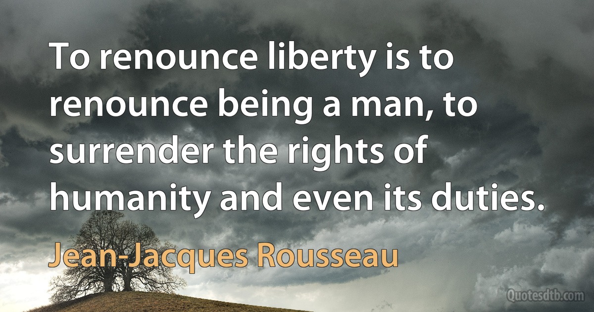 To renounce liberty is to renounce being a man, to surrender the rights of humanity and even its duties. (Jean-Jacques Rousseau)