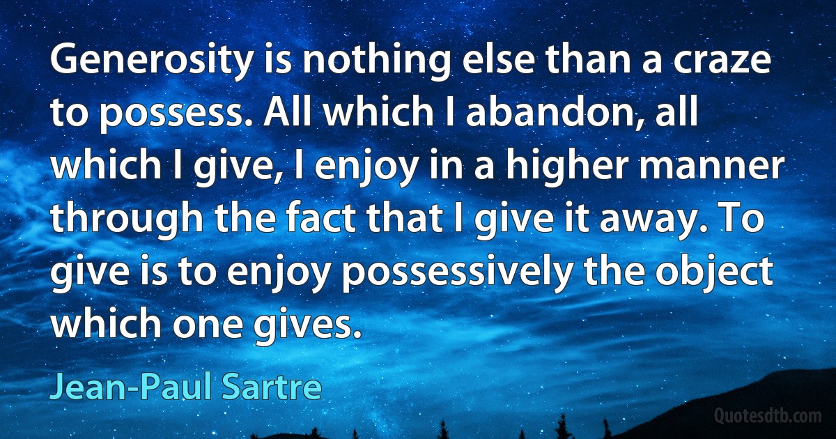 Generosity is nothing else than a craze to possess. All which I abandon, all which I give, I enjoy in a higher manner through the fact that I give it away. To give is to enjoy possessively the object which one gives. (Jean-Paul Sartre)