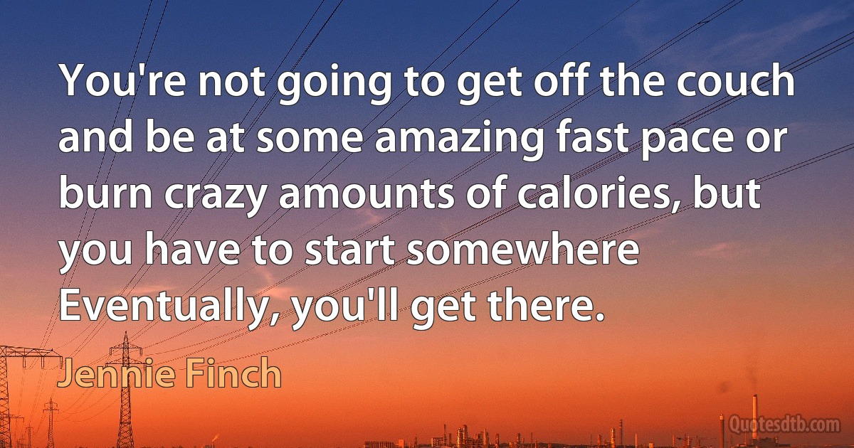 You're not going to get off the couch and be at some amazing fast pace or burn crazy amounts of calories, but you have to start somewhere Eventually, you'll get there. (Jennie Finch)