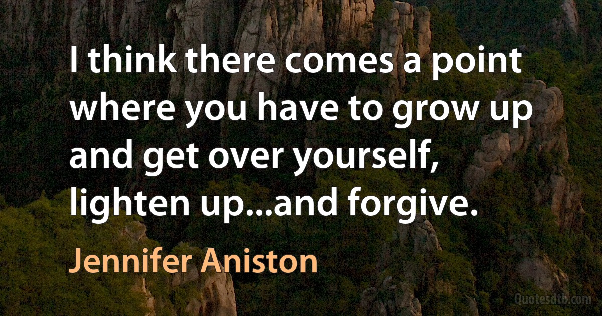 I think there comes a point where you have to grow up and get over yourself, lighten up...and forgive. (Jennifer Aniston)