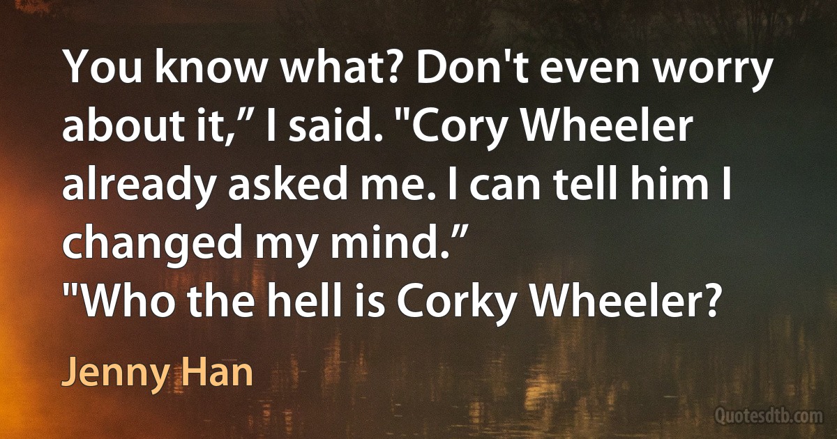 You know what? Don't even worry about it,” I said. "Cory Wheeler already asked me. I can tell him I changed my mind.”
"Who the hell is Corky Wheeler? (Jenny Han)