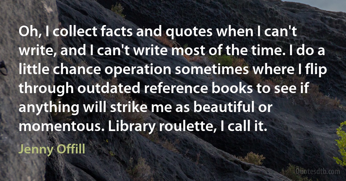 Oh, I collect facts and quotes when I can't write, and I can't write most of the time. I do a little chance operation sometimes where I flip through outdated reference books to see if anything will strike me as beautiful or momentous. Library roulette, I call it. (Jenny Offill)