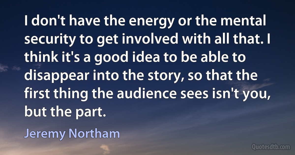 I don't have the energy or the mental security to get involved with all that. I think it's a good idea to be able to disappear into the story, so that the first thing the audience sees isn't you, but the part. (Jeremy Northam)