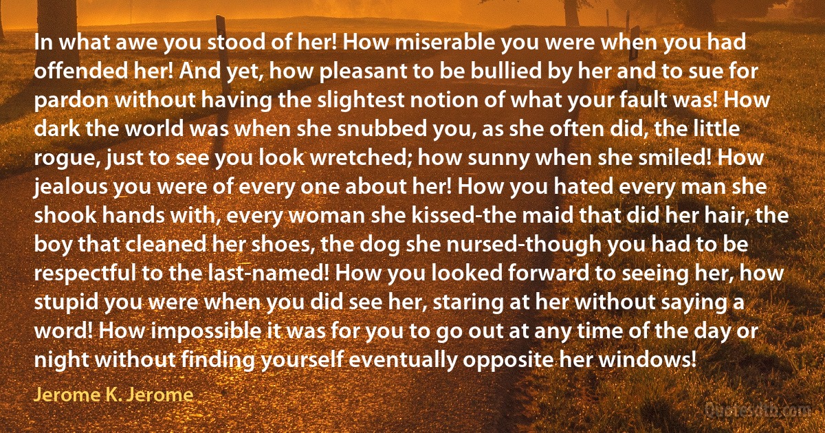 In what awe you stood of her! How miserable you were when you had offended her! And yet, how pleasant to be bullied by her and to sue for pardon without having the slightest notion of what your fault was! How dark the world was when she snubbed you, as she often did, the little rogue, just to see you look wretched; how sunny when she smiled! How jealous you were of every one about her! How you hated every man she shook hands with, every woman she kissed-the maid that did her hair, the boy that cleaned her shoes, the dog she nursed-though you had to be respectful to the last-named! How you looked forward to seeing her, how stupid you were when you did see her, staring at her without saying a word! How impossible it was for you to go out at any time of the day or night without finding yourself eventually opposite her windows! (Jerome K. Jerome)