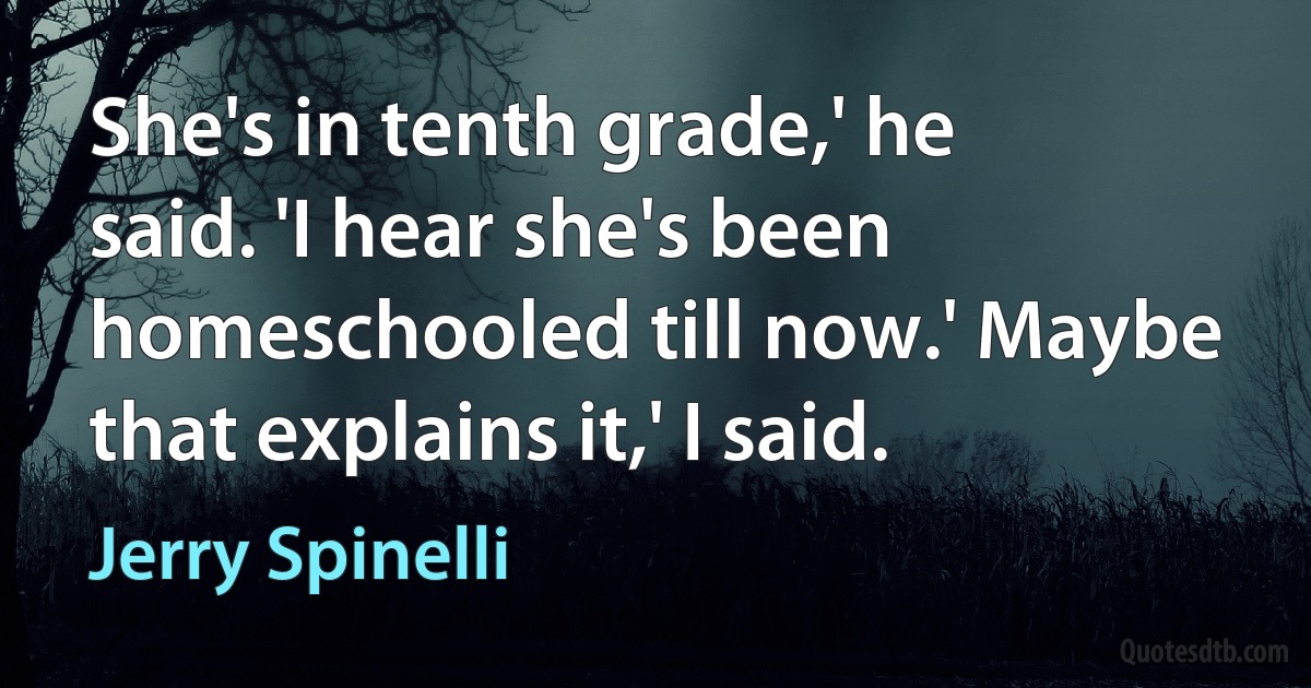 She's in tenth grade,' he said. 'I hear she's been homeschooled till now.' Maybe that explains it,' I said. (Jerry Spinelli)