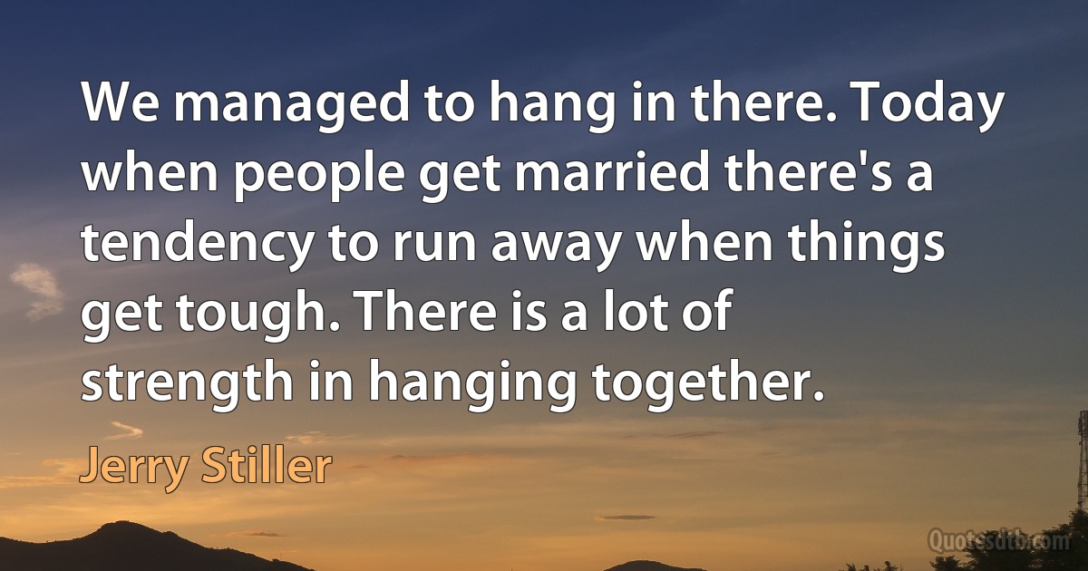 We managed to hang in there. Today when people get married there's a tendency to run away when things get tough. There is a lot of strength in hanging together. (Jerry Stiller)