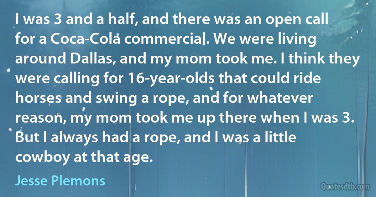 I was 3 and a half, and there was an open call for a Coca-Cola commercial. We were living around Dallas, and my mom took me. I think they were calling for 16-year-olds that could ride horses and swing a rope, and for whatever reason, my mom took me up there when I was 3. But I always had a rope, and I was a little cowboy at that age. (Jesse Plemons)