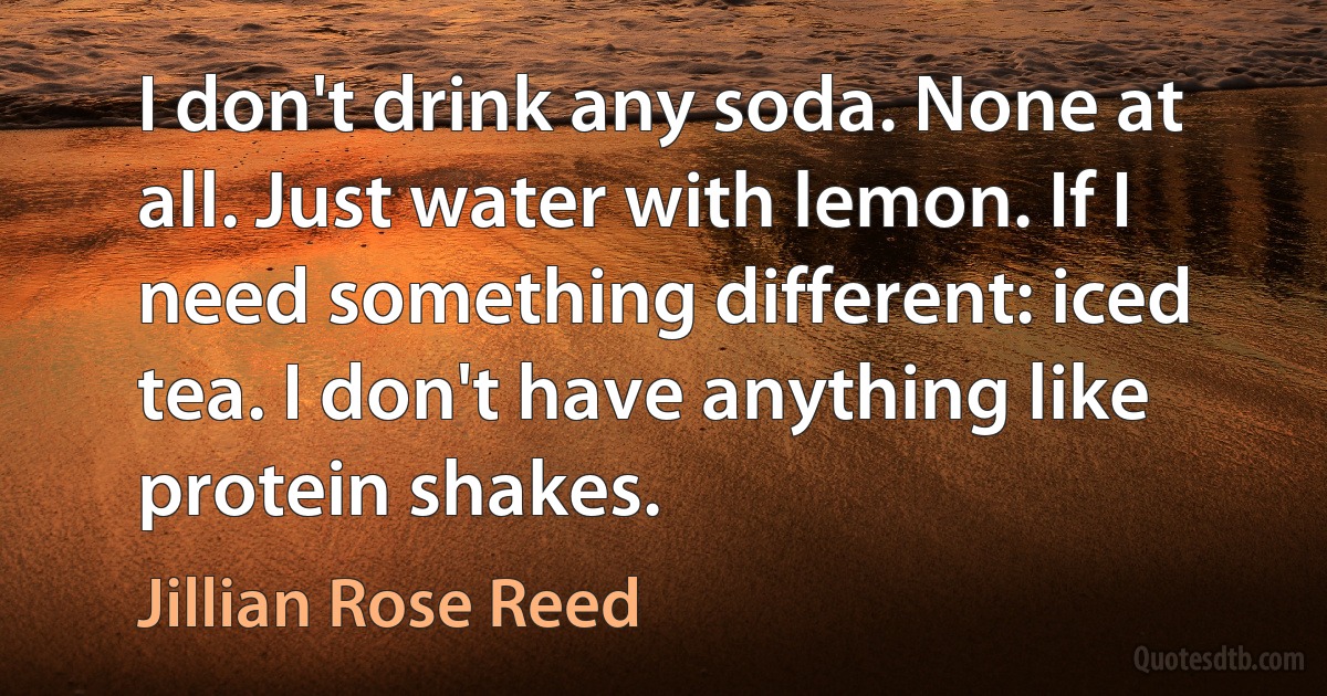 I don't drink any soda. None at all. Just water with lemon. If I need something different: iced tea. I don't have anything like protein shakes. (Jillian Rose Reed)