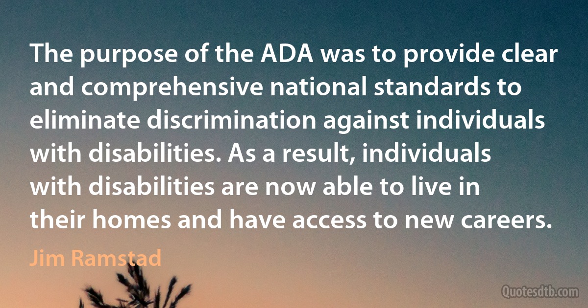 The purpose of the ADA was to provide clear and comprehensive national standards to eliminate discrimination against individuals with disabilities. As a result, individuals with disabilities are now able to live in their homes and have access to new careers. (Jim Ramstad)