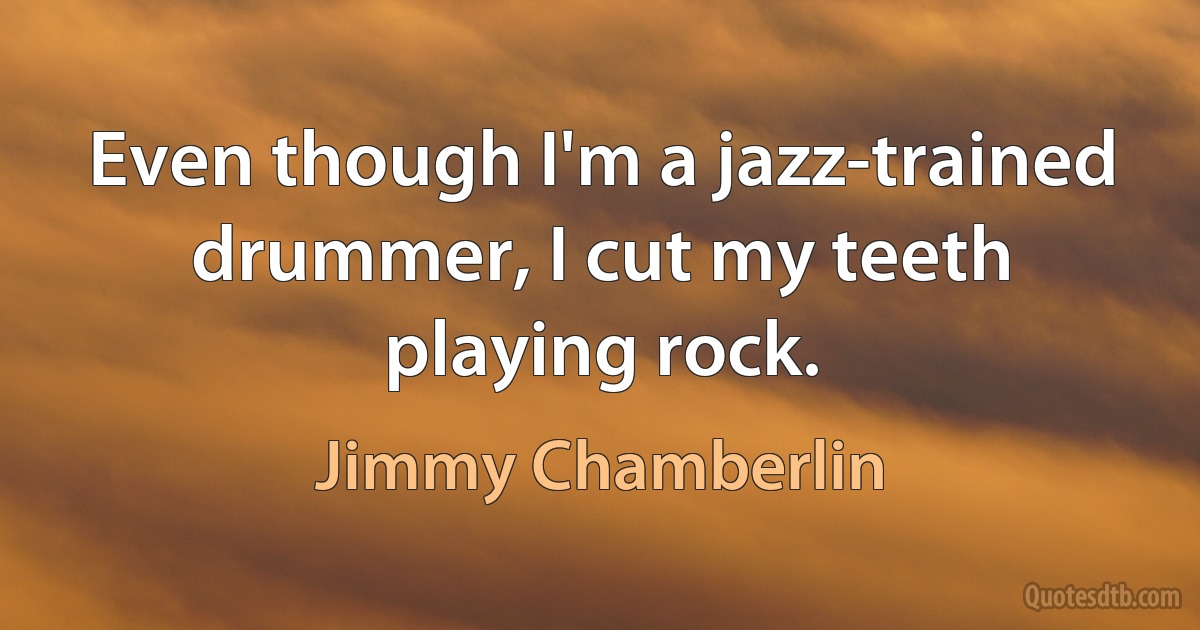 Even though I'm a jazz-trained drummer, I cut my teeth playing rock. (Jimmy Chamberlin)