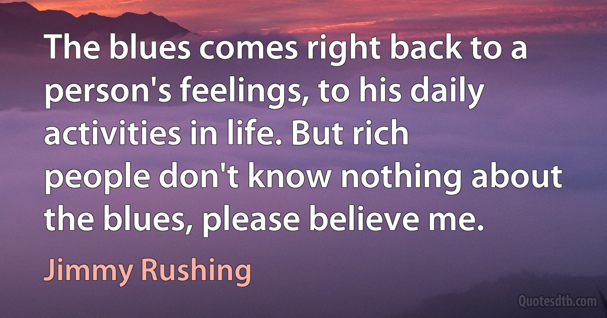 The blues comes right back to a person's feelings, to his daily activities in life. But rich people don't know nothing about the blues, please believe me. (Jimmy Rushing)