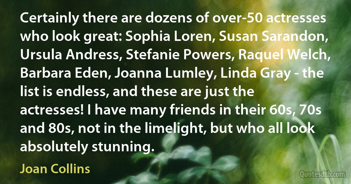 Certainly there are dozens of over-50 actresses who look great: Sophia Loren, Susan Sarandon, Ursula Andress, Stefanie Powers, Raquel Welch, Barbara Eden, Joanna Lumley, Linda Gray - the list is endless, and these are just the actresses! I have many friends in their 60s, 70s and 80s, not in the limelight, but who all look absolutely stunning. (Joan Collins)