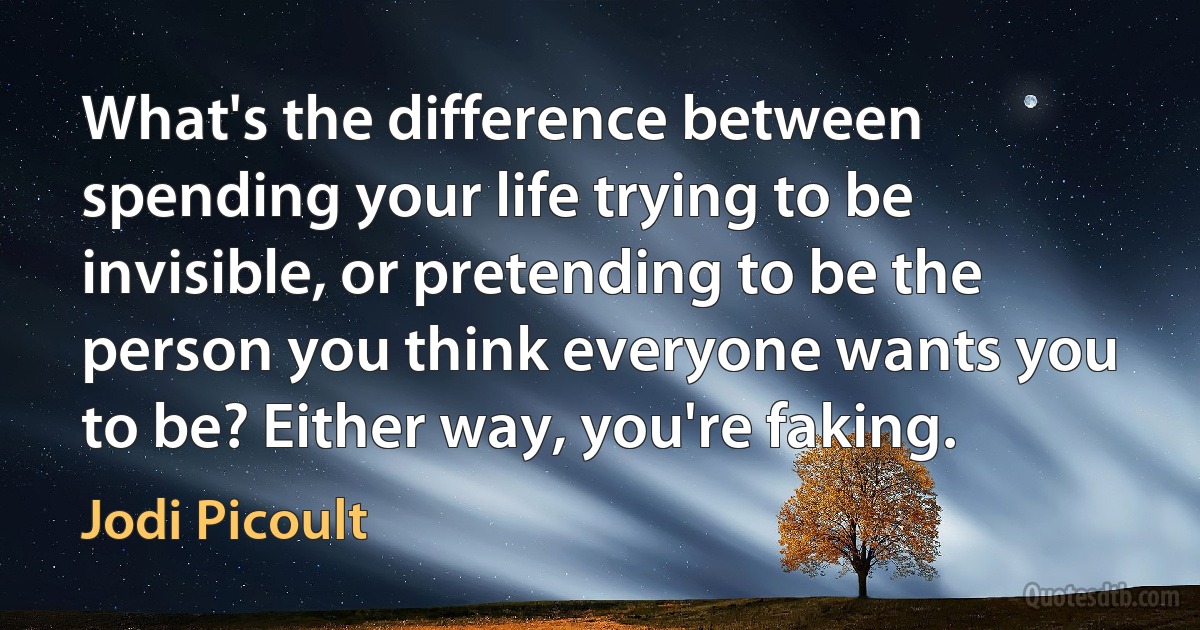 What's the difference between spending your life trying to be invisible, or pretending to be the person you think everyone wants you to be? Either way, you're faking. (Jodi Picoult)