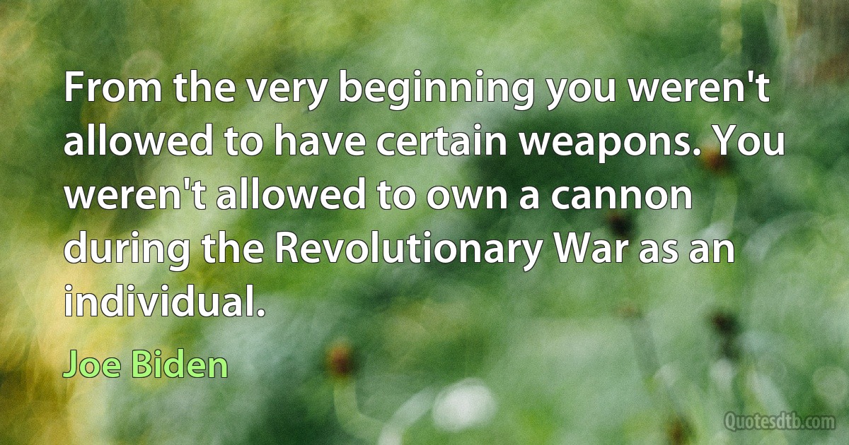 From the very beginning you weren't allowed to have certain weapons. You weren't allowed to own a cannon during the Revolutionary War as an individual. (Joe Biden)