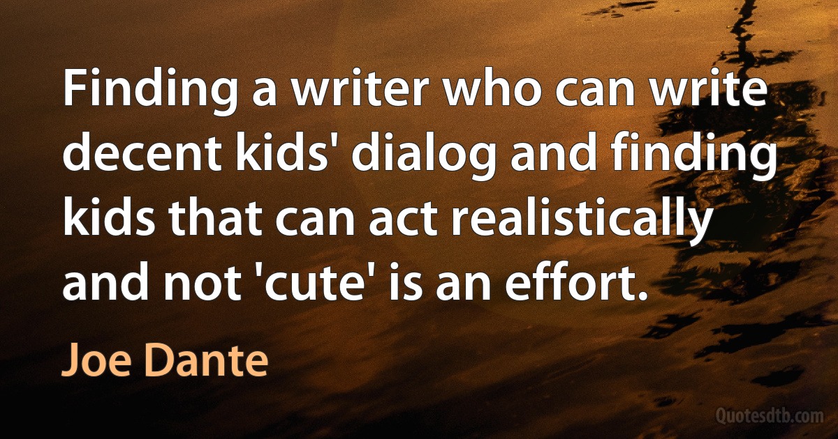 Finding a writer who can write decent kids' dialog and finding kids that can act realistically and not 'cute' is an effort. (Joe Dante)