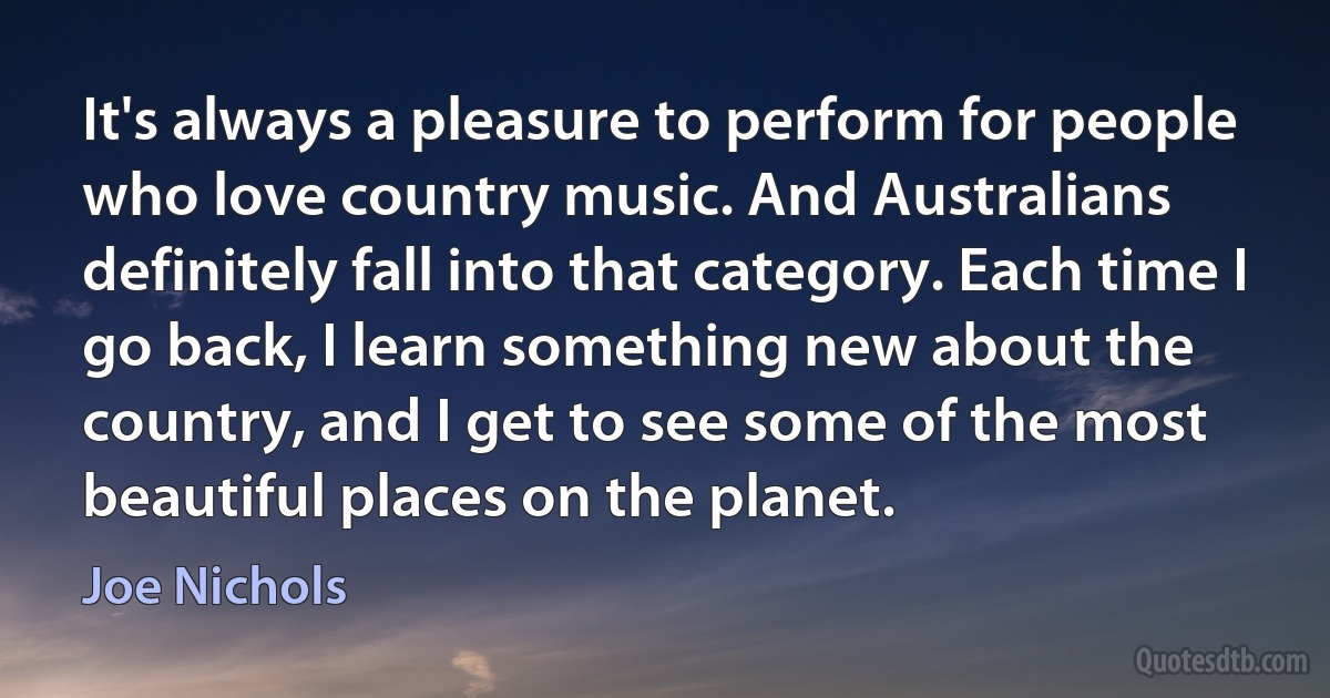 It's always a pleasure to perform for people who love country music. And Australians definitely fall into that category. Each time I go back, I learn something new about the country, and I get to see some of the most beautiful places on the planet. (Joe Nichols)