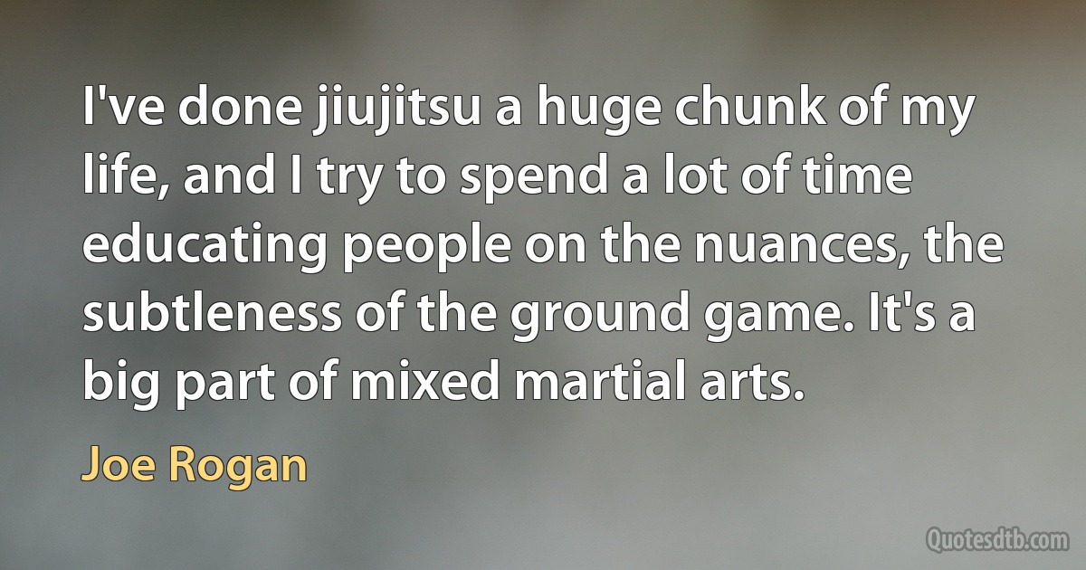 I've done jiujitsu a huge chunk of my life, and I try to spend a lot of time educating people on the nuances, the subtleness of the ground game. It's a big part of mixed martial arts. (Joe Rogan)