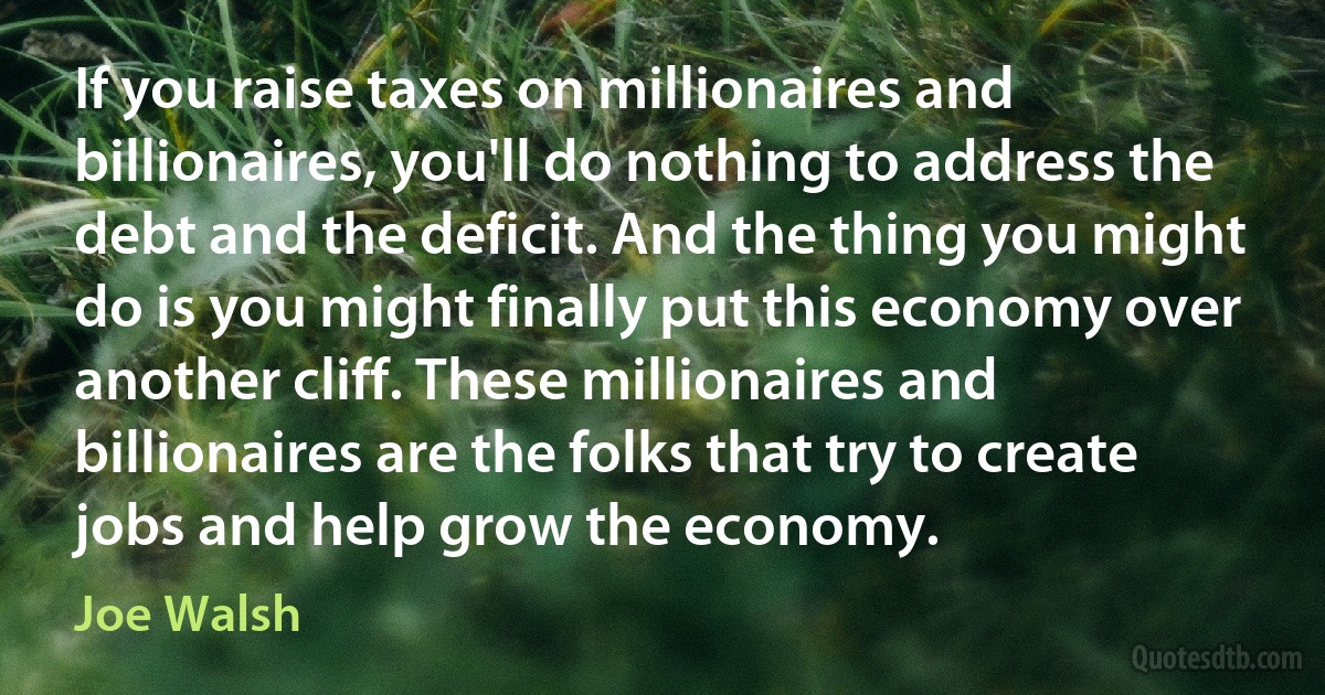 If you raise taxes on millionaires and billionaires, you'll do nothing to address the debt and the deficit. And the thing you might do is you might finally put this economy over another cliff. These millionaires and billionaires are the folks that try to create jobs and help grow the economy. (Joe Walsh)