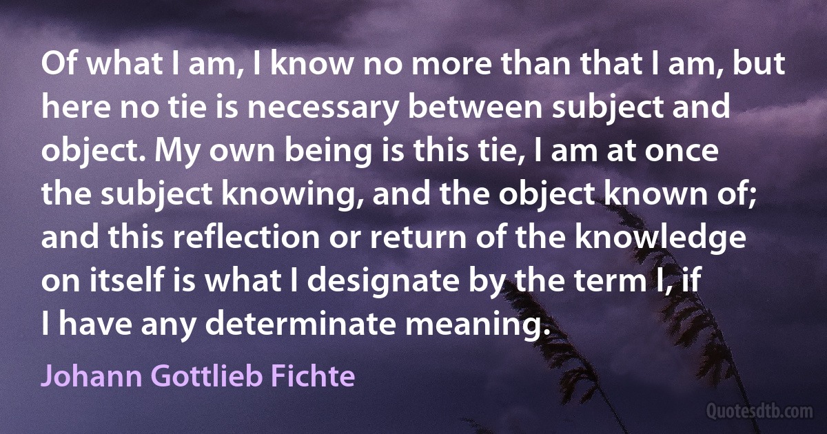 Of what I am, I know no more than that I am, but here no tie is necessary between subject and object. My own being is this tie, I am at once the subject knowing, and the object known of; and this reflection or return of the knowledge on itself is what I designate by the term I, if I have any determinate meaning. (Johann Gottlieb Fichte)