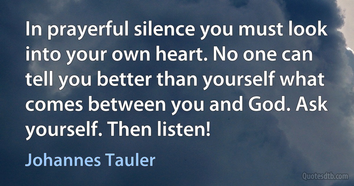 In prayerful silence you must look into your own heart. No one can tell you better than yourself what comes between you and God. Ask yourself. Then listen! (Johannes Tauler)