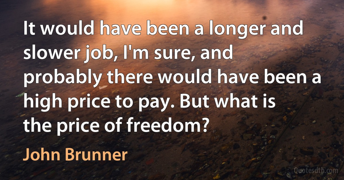 It would have been a longer and slower job, I'm sure, and probably there would have been a high price to pay. But what is the price of freedom? (John Brunner)