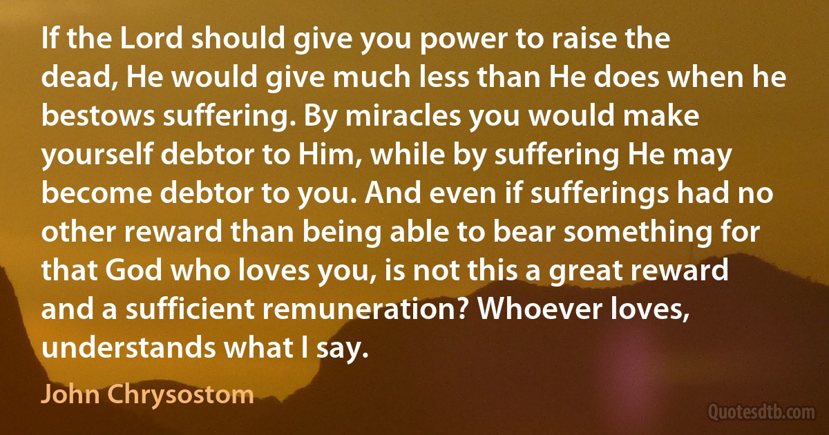 If the Lord should give you power to raise the dead, He would give much less than He does when he bestows suffering. By miracles you would make yourself debtor to Him, while by suffering He may become debtor to you. And even if sufferings had no other reward than being able to bear something for that God who loves you, is not this a great reward and a sufficient remuneration? Whoever loves, understands what I say. (John Chrysostom)