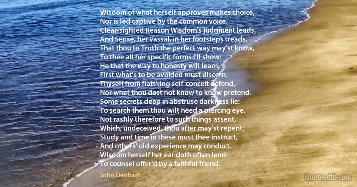 Wisdom of what herself approves makes choice,
Nor is led captive by the common voice.
Clear-sighted Reason Wisdom's judgment leads,
And Sense, her vassal, in her footsteps treads.
That thou to Truth the perfect way may'st know,
To thee all her specific forms I'll show:
He that the way to honesty will learn,
First what's to be avoided must discern.
Thyself from flatt'ring self-conceit defend,
Nor what thou dost not know to know pretend.
Some secrets deep in abstruse darkness lie:
To search them thou wilt need a piercing eye.
Not rashly therefore to such things assent,
Which, undeceived, thou after may'st repent;
Study and time in these must thee instruct,
And others' old experience may conduct.
Wisdom herself her ear doth often lend
To counsel offer'd by a faithful friend. (John Denham)