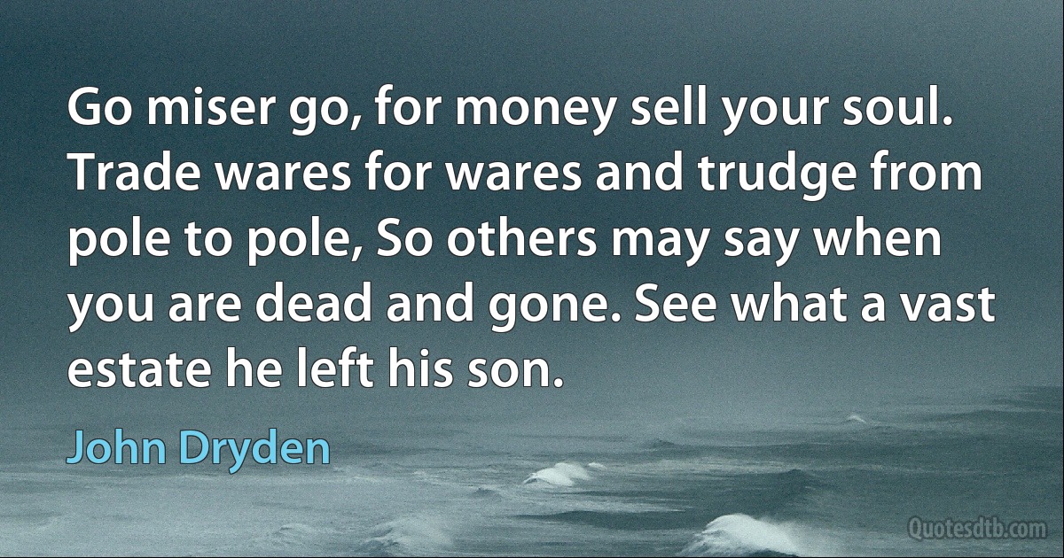 Go miser go, for money sell your soul. Trade wares for wares and trudge from pole to pole, So others may say when you are dead and gone. See what a vast estate he left his son. (John Dryden)