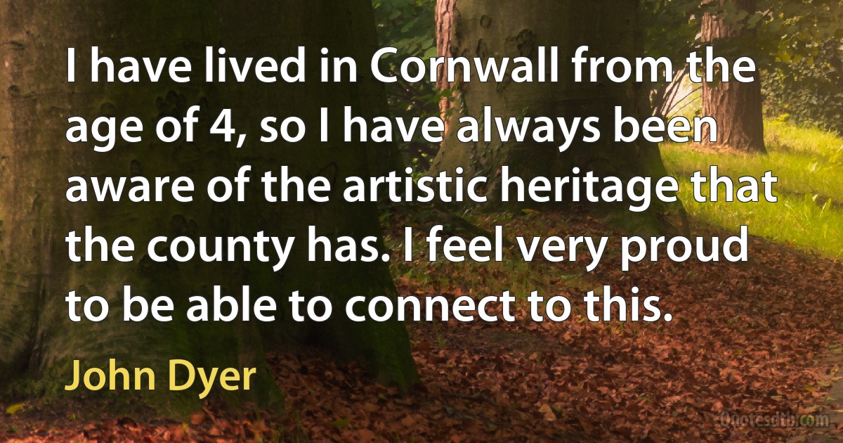 I have lived in Cornwall from the age of 4, so I have always been aware of the artistic heritage that the county has. I feel very proud to be able to connect to this. (John Dyer)