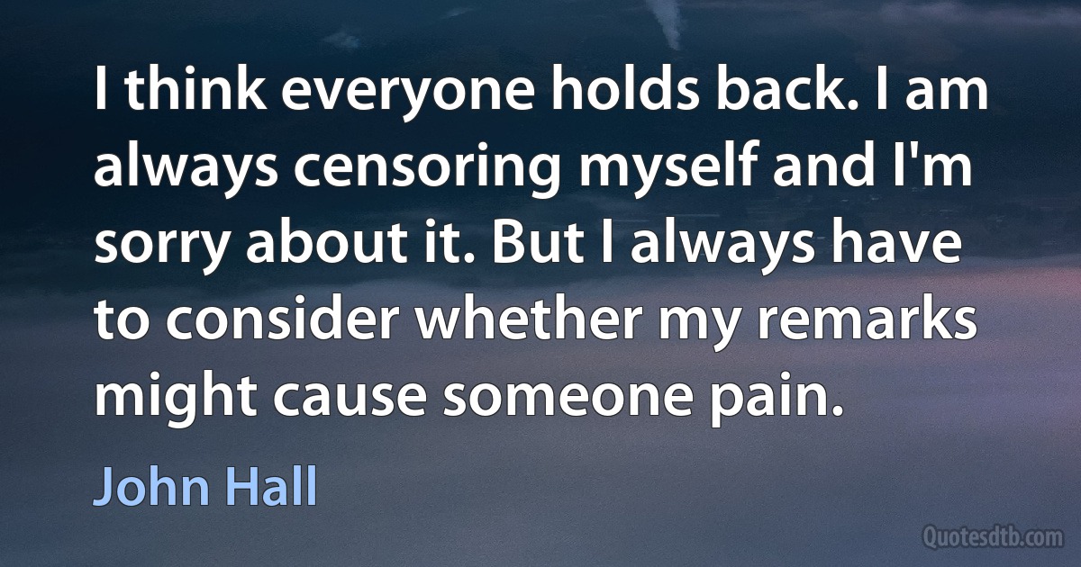 I think everyone holds back. I am always censoring myself and I'm sorry about it. But I always have to consider whether my remarks might cause someone pain. (John Hall)